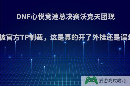 DNF心悦竞速总决赛沃克天团现场被官方TP制裁，这是真的开了外挂还是误封?