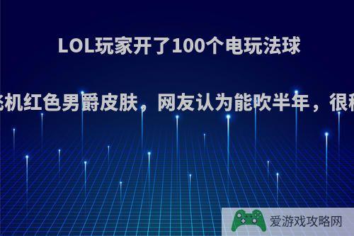 LOL玩家开了100个电玩法球，获飞机红色男爵皮肤，网友认为能吹半年，很稀有吗?