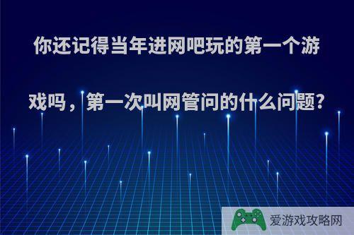 你还记得当年进网吧玩的第一个游戏吗，第一次叫网管问的什么问题?