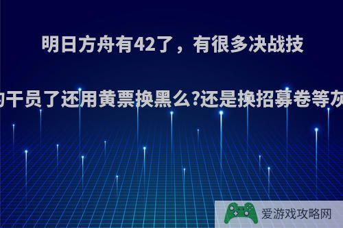 明日方舟有42了，有很多决战技能的干员了还用黄票换黑么?还是换招募卷等灰烬?