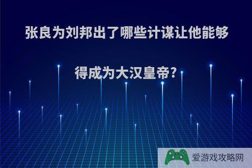 张良为刘邦出了哪些计谋让他能够得成为大汉皇帝?