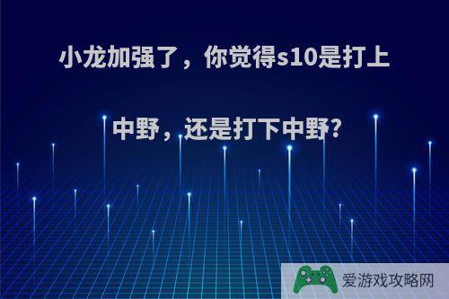 小龙加强了，你觉得s10是打上中野，还是打下中野?