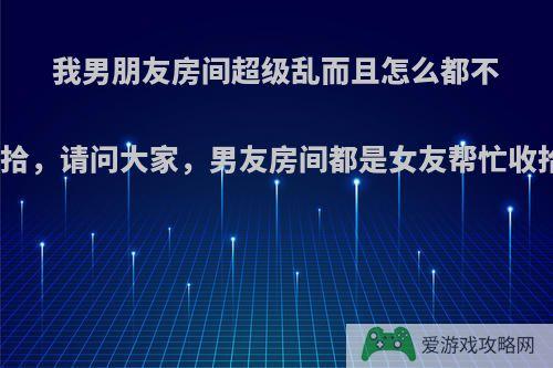 我男朋友房间超级乱而且怎么都不愿意收拾，请问大家，男友房间都是女友帮忙收拾的吗?