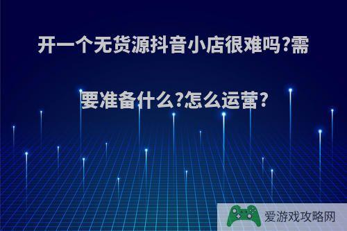 开一个无货源抖音小店很难吗?需要准备什么?怎么运营?