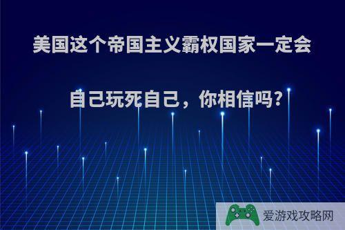 美国这个帝国主义霸权国家一定会自己玩死自己，你相信吗?