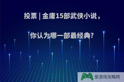 投票 | 金庸15部武侠小说，你认为哪一部最经典?