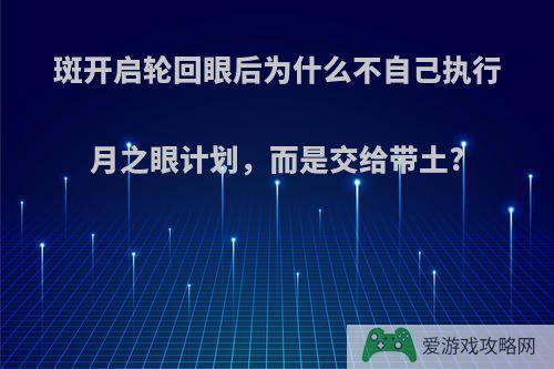 斑开启轮回眼后为什么不自己执行月之眼计划，而是交给带土?