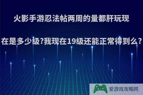 火影手游忍法帖两周的量都肝玩现在是多少级?我现在19级还能正常得到么?