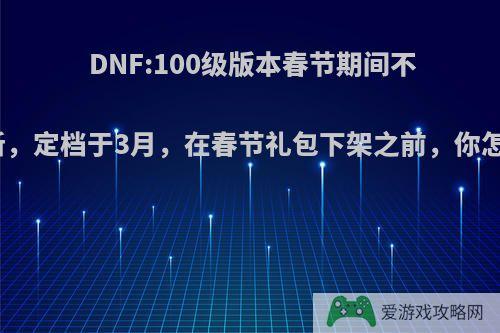 DNF:100级版本春节期间不会更新，定档于3月，在春节礼包下架之前，你怎么看?