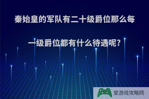 秦始皇的军队有二十级爵位那么每一级爵位都有什么待遇呢?