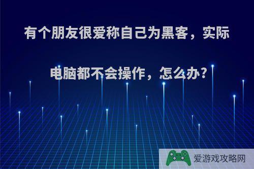 有个朋友很爱称自己为黑客，实际电脑都不会操作，怎么办?