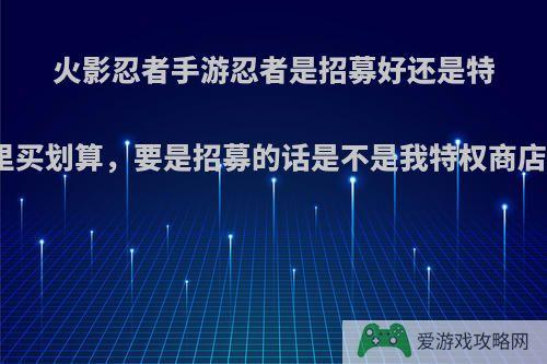 火影忍者手游忍者是招募好还是特权商店里买划算，要是招募的话是不是我特权商店白开了?