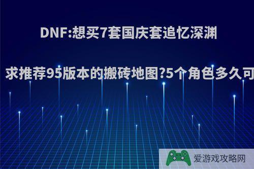 DNF:想买7套国庆套追忆深渊骑士套，求推荐95版本的搬砖地图?5个角色多久可以完成?