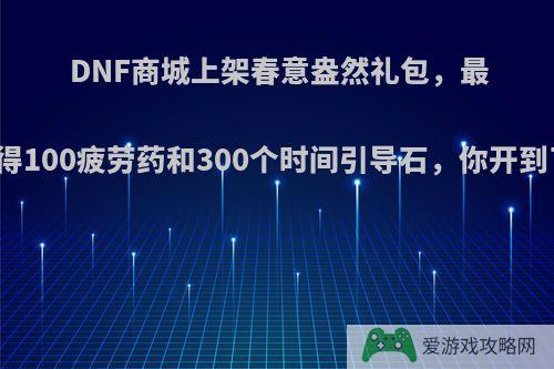 DNF商城上架春意盎然礼包，最高可获得100疲劳药和300个时间引导石，你开到了什么?