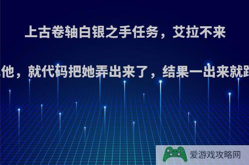 上古卷轴白银之手任务，艾拉不来，等了几天不见他，就代码把她弄出来了，结果一出来就跑.我就跟着他跑?