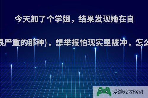 今天加了个学姐，结果发现她在自残(很严重的那种)，想举报怕现实里被冲，怎么办?