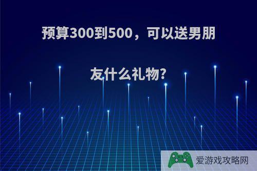 预算300到500，可以送男朋友什么礼物?