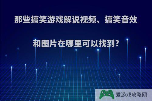 那些搞笑游戏解说视频、搞笑音效和图片在哪里可以找到?