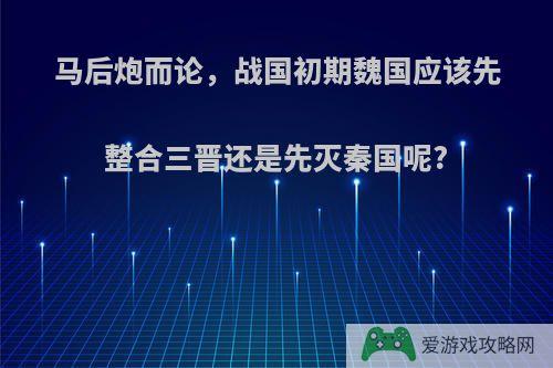 马后炮而论，战国初期魏国应该先整合三晋还是先灭秦国呢?