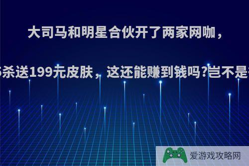 大司马和明星合伙开了两家网咖，排位5杀送199元皮肤，这还能赚到钱吗?岂不是很亏?