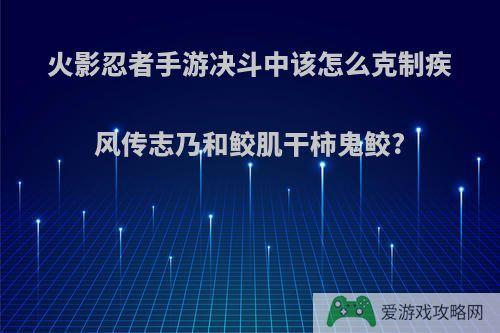 火影忍者手游决斗中该怎么克制疾风传志乃和鲛肌干柿鬼鲛?