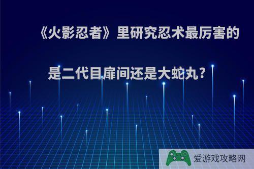 《火影忍者》里研究忍术最厉害的是二代目扉间还是大蛇丸?