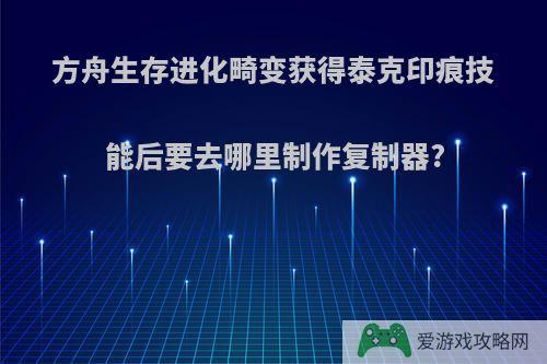 方舟生存进化畸变获得泰克印痕技能后要去哪里制作复制器?