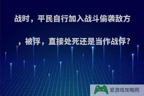 战时，平民自行加入战斗偷袭敌方，被俘，直接处死还是当作战俘?