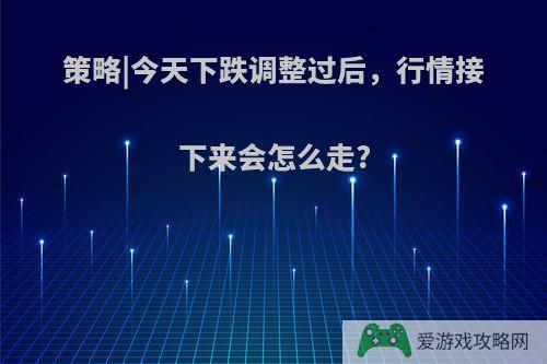 策略|今天下跌调整过后，行情接下来会怎么走?