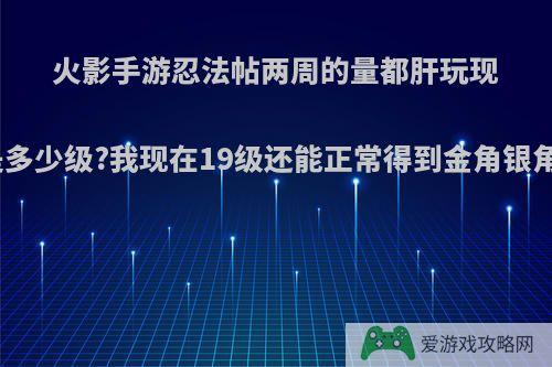 火影手游忍法帖两周的量都肝玩现在是多少级?我现在19级还能正常得到金角银角么?