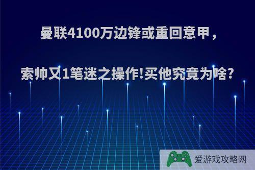 曼联4100万边锋或重回意甲，索帅又1笔迷之操作!买他究竟为啥?