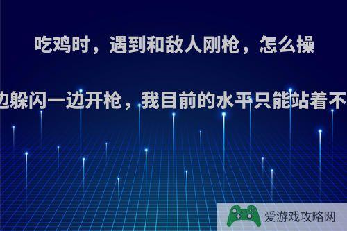 吃鸡时，遇到和敌人刚枪，怎么操作能一边躲闪一边开枪，我目前的水平只能站着不动开枪?