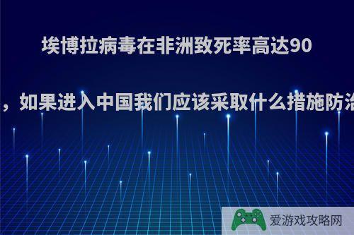 埃博拉病毒在非洲致死率高达90%，如果进入中国我们应该采取什么措施防治?