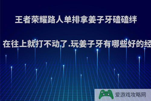 王者荣耀路人单排拿姜子牙磕磕绊绊的上了王者，在往上就打不动了.玩姜子牙有哪些好的经验和可以分享?