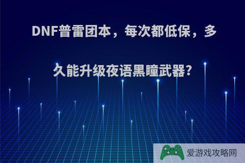 DNF普雷团本，每次都低保，多久能升级夜语黑瞳武器?