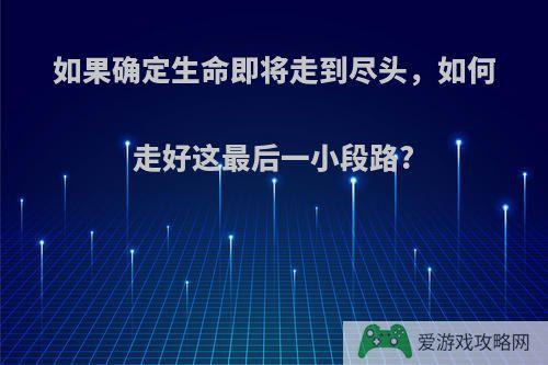 如果确定生命即将走到尽头，如何走好这最后一小段路?