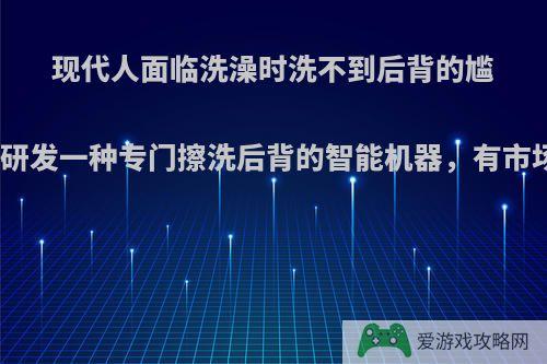 现代人面临洗澡时洗不到后背的尴尬，研发一种专门擦洗后背的智能机器，有市场吗?