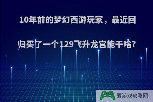 10年前的梦幻西游玩家，最近回归买了一个129飞升龙宫能干啥?