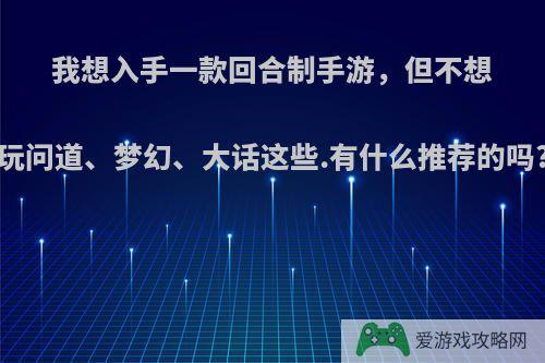 我想入手一款回合制手游，但不想玩问道、梦幻、大话这些.有什么推荐的吗?