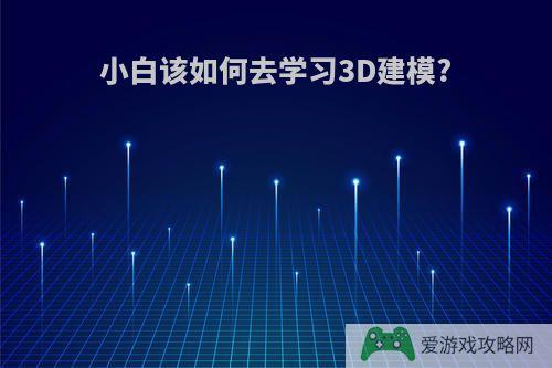 小白该如何去学习3D建模?