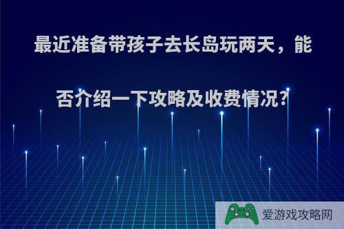 最近准备带孩子去长岛玩两天，能否介绍一下攻略及收费情况?