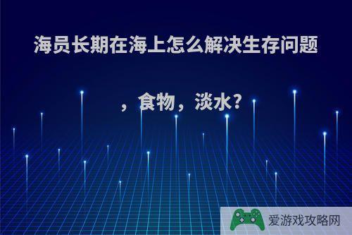 海员长期在海上怎么解决生存问题，食物，淡水?