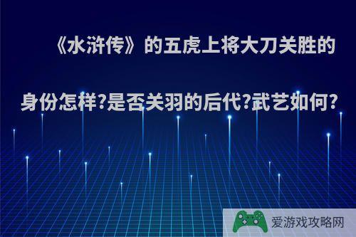 《水浒传》的五虎上将大刀关胜的身份怎样?是否关羽的后代?武艺如何?