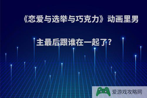 《恋爱与选举与巧克力》动画里男主最后跟谁在一起了?