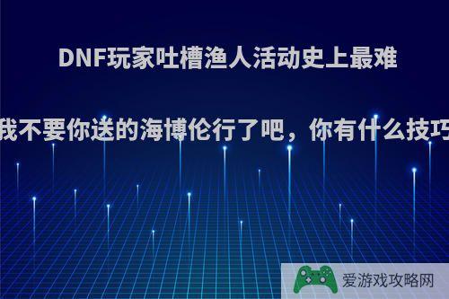 DNF玩家吐槽渔人活动史上最难，我不要你送的海博伦行了吧，你有什么技巧吗?