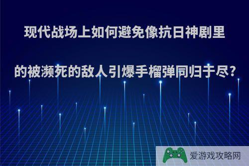 现代战场上如何避免像抗日神剧里的被濒死的敌人引爆手榴弹同归于尽?