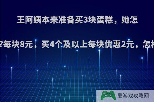 王阿姨本来准备买3块蛋糕，她怎样买合适?每块8元，买4个及以上每块优惠2元，怎样列算式?