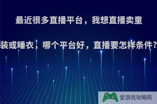 最近很多直播平台，我想直播卖童装或睡衣，哪个平台好，直播要怎样条件?