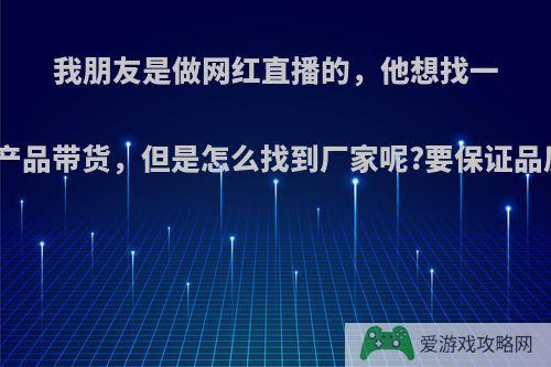 我朋友是做网红直播的，他想找一些产品带货，但是怎么找到厂家呢?要保证品质?