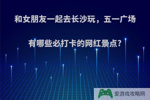 和女朋友一起去长沙玩，五一广场有哪些必打卡的网红景点?